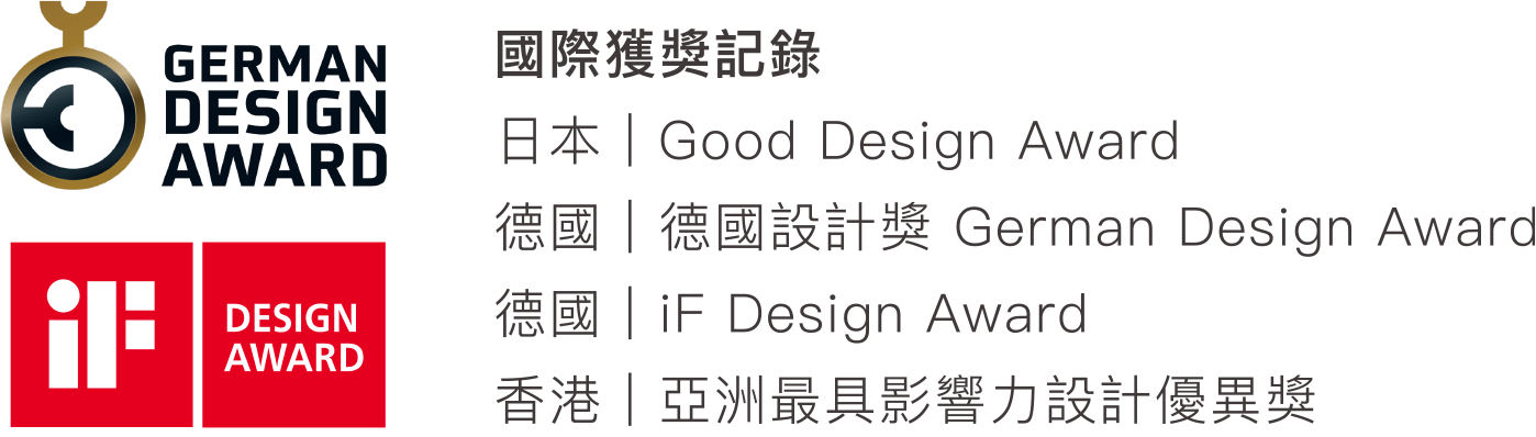 國際獲獎記錄：日本 Good Design Award、德國 German Design Award、德國 iF Design Award、香港 亞洲最具影響力設計優異獎